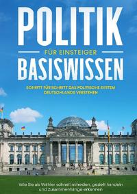 Politik Basiswissen für Einsteiger: Schritt für Schritt das politische System Deutschlands verstehen - Wie Sie als Wähler schnell mitreden, gezielt handeln und Zusammenhänge erkennen