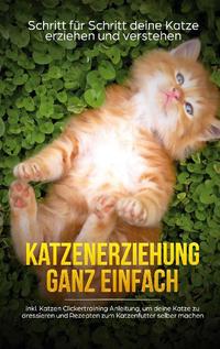 Katzenerziehung ganz einfach: Schritt für Schritt deine Katze erziehen und verstehen - inkl. Katzen Clickertraining Anleitung, um deine Katze zu dressieren und Rezepten zum Katzenfutter selber machen