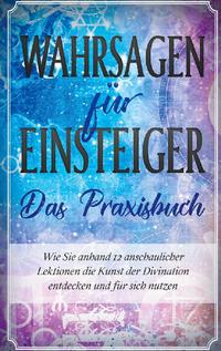 Wahrsagen für Einsteiger - Das Praxisbuch: Wie Sie anhand 12 anschaulicher Lektionen die Kunst der Divination entdecken und für sich nutzen