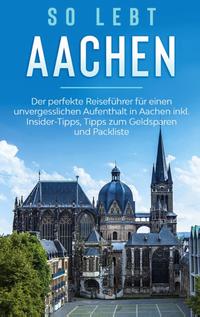 So lebt Aachen: Der perfekte Reiseführer für einen unvergesslichen Aufenthalt in Aachen inkl. Insider-Tipps, Tipps zum Geldsparen und Packliste