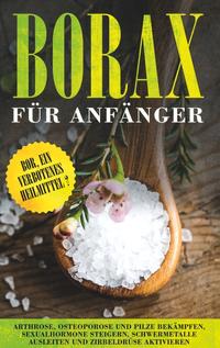 Borax für Anfänger: Bor, ein verbotenes Heilmittel? - Arthrose, Osteoporose und Pilze bekämpfen, Sexualhormone steigern, Schwermetalle ausleiten und Zirbeldrüse aktivieren