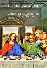 Die Bibel neu entdeckt - Eine zeitgemäße Interpretation des christlichen Glaubens