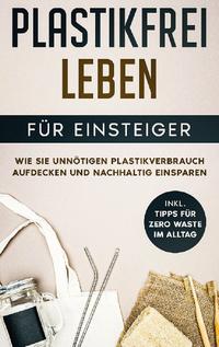 Plastikfrei leben für Einsteiger: Wie Sie unnötigen Plastikverbrauch aufdecken und nachhaltig einsparen - inkl. Tipps für Zero Waste im Alltag