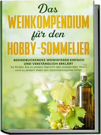 Das Weinkompendium für den Hobby-Sommelier: Beeindruckendes Weinwissen einfach und verständlich erklärt - So finden Sie zu jedem Gericht den passenden Wein und zu jedem Wein ein fachmännisches Urteil